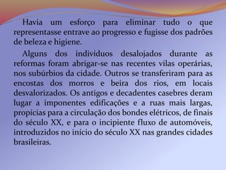 Havia um esforço para eliminar tudo o que
representasse entrave ao progresso e fugisse dos padrões
de beleza e higiene.
Alguns dos indivíduos desalojados durante as
reformas foram abrigar-se nas recentes vilas operárias,
nos subúrbios da cidade. Outros se transferiram para as
encostas dos morros e beira dos rios, em locais
desvalorizados. Os antigos e decadentes casebres deram
lugar a imponentes edificações e a ruas mais largas,
propícias para a circulação dos bondes elétricos, de finais
do século XX, e para o incipiente fluxo de automóveis,
introduzidos no início do século XX nas grandes cidades
brasileiras.
 
