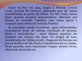 Ainda no Rio, em 1904, surgiu a Avenida Central
(atual Avenida Rio Branco), planejada para dar maior
acessibilidade ao porto da cidade. Em São Paulo, foram
feitos grandes projetos arquitetônicos, liderados por
Ramos de Azevedo. Também data dessa época a
ocupação mais efetiva da Avenida Paulista.
As principais cidades brasileiras, agora reformuladas,
tornaram-se locais de intensa circulação de pessoas,
ideias e mercadorias – estas últimas expostas em
profusão nas vitrines das lojas. Os artigos de luxo,
considerados da “última moda”, chegavam da Europa nos
portos do Rio e de São Paulo e impulsionavam as vendas.
Nesse período, eram importados roupas, móveis, livros,
objetos de decoração etc.
 