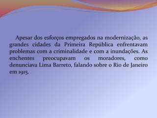 Apesar dos esforços empregados na modernização, as
grandes cidades da Primeira República enfrentavam
problemas com a criminalidade e com a inundações. As
enchentes preocupavam os moradores, como
denunciava Lima Barreto, falando sobre o Rio de Janeiro
em 1915.
 