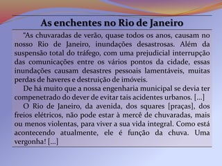 As enchentes no Rio de Janeiro
“As chuvaradas de verão, quase todos os anos, causam no
nosso Rio de Janeiro, inundações desastrosas. Além da
suspensão total do tráfego, com uma prejudicial interrupção
das comunicações entre os vários pontos da cidade, essas
inundações causam desastres pessoais lamentáveis, muitas
perdas de haveres e destruição de imóveis.
De há muito que a nossa engenharia municipal se devia ter
compenetrado do dever de evitar tais acidentes urbanos. [...]
O Rio de Janeiro, da avenida, dos squares [praças], dos
freios elétricos, não pode estar à mercê de chuvaradas, mais
ou menos violentas, para viver a sua vida integral. Como está
acontecendo atualmente, ele é função da chuva. Uma
vergonha! [...]
 