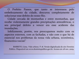 O Prefeito Passos, que tanto se interessou pelo
embelezamento da cidade, descurou completamente de
solucionar esse defeito do nosso Rio.
Cidade cercada de montanhas e entre montanhas, que
recebe violentamente grandes precipitações atmosféricas, o
seu principal defeito a vencer era esse acidente das
inundações.
Infelizmente, porém, nos preocupamos muito com os
aspectos externos, com as fachadas, e não com o que há de
essencial nos problemas da nossa vida urbana, econômica,
financeira e social.”
BARRETO, Lima. Vida urbana. P. 18. Versão digitalizada do site Domínio
Público. Disponível em www.dominiopublico.gov.br. Acesso em 28 nov. 2009.
 