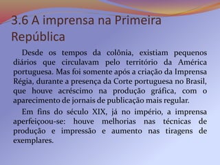 3.6 A imprensa na Primeira
República
Desde os tempos da colônia, existiam pequenos
diários que circulavam pelo território da América
portuguesa. Mas foi somente após a criação da Imprensa
Régia, durante a presença da Corte portuguesa no Brasil,
que houve acréscimo na produção gráfica, com o
aparecimento de jornais de publicação mais regular.
Em fins do século XIX, já no império, a imprensa
aperfeiçoou-se: houve melhorias nas técnicas de
produção e impressão e aumento nas tiragens de
exemplares.
 