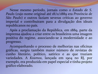 Nesse mesmo período, jornais como o Estado de S.
Paulo (cujo nome original até 18/11/1889 era Província de
São Paulo) e outros faziam severas críticas ao governo
imperial e contribuíram para a divulgação dos ideais
republicanos no país.
Após a proclamação da República, em 1889, parte da
imprensa ajudou a criar entre os brasileiros uma imagem
positiva do regime, associando-se à modernidade e ao
progresso.
Acompanhando o processo de melhorias nas oficinas
gráficas, surgiu também maior número de revistas de
cunho literário, político, satírico e as que traziam
variedades. A Kosmos, lançada em 1904 no RJ, por
exemplo, era produzida em papel especial e tinha projeto
gráfico elaborado.
 