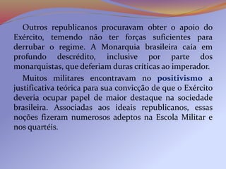 Outros republicanos procuravam obter o apoio do
Exército, temendo não ter forças suficientes para
derrubar o regime. A Monarquia brasileira caía em
profundo descrédito, inclusive por parte dos
monarquistas, que deferiam duras críticas ao imperador.
Muitos militares encontravam no positivismo a
justificativa teórica para sua convicção de que o Exército
deveria ocupar papel de maior destaque na sociedade
brasileira. Associadas aos ideais republicanos, essas
noções fizeram numerosos adeptos na Escola Militar e
nos quartéis.
 