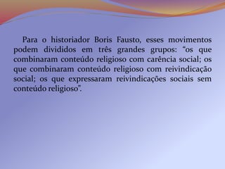 Para o historiador Boris Fausto, esses movimentos
podem divididos em três grandes grupos: “os que
combinaram conteúdo religioso com carência social; os
que combinaram conteúdo religioso com reivindicação
social; os que expressaram reivindicações sociais sem
conteúdo religioso”.
 