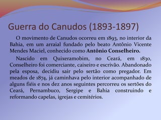 Guerra do Canudos (1893-1897)
O movimento de Canudos ocorreu em 1893, no interior da
Bahia, em um arraial fundado pelo beato Antônio Vicente
Mendes Maciel, conhecido como Antônio Conselheiro.
Nascido em Quixeramobim, no Ceará, em 1830,
Conselheiro foi comerciante, caixeiro e escrivão. Abandonado
pela esposa, decidiu sair pelo sertão como pregador. Em
meados de 1874, já caminhava pelo interior acompanhado de
alguns fiéis e nos dez anos seguintes percorreu os sertões do
Ceará, Pernambuco, Sergipe e Bahia construindo e
reformando capelas, igrejas e cemitérios.
 