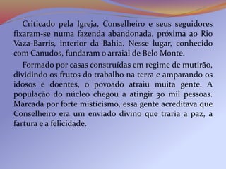 Criticado pela Igreja, Conselheiro e seus seguidores
fixaram-se numa fazenda abandonada, próxima ao Rio
Vaza-Barris, interior da Bahia. Nesse lugar, conhecido
com Canudos, fundaram o arraial de Belo Monte.
Formado por casas construídas em regime de mutirão,
dividindo os frutos do trabalho na terra e amparando os
idosos e doentes, o povoado atraiu muita gente. A
população do núcleo chegou a atingir 30 mil pessoas.
Marcada por forte misticismo, essa gente acreditava que
Conselheiro era um enviado divino que traria a paz, a
fartura e a felicidade.
 