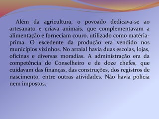 Além da agricultura, o povoado dedicava-se ao
artesanato e criava animais, que complementavam a
alimentação e forneciam couro, utilizado como matéria-
prima. O excedente da produção era vendido nos
municípios vizinhos. No arraial havia duas escolas, lojas,
oficinas e diversas moradias. A administração era da
competência de Conselheiro e de doze chefes, que
cuidavam das finanças, das construções, dos registros de
nascimento, entre outras atividades. Não havia polícia
nem impostos.
 