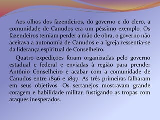 Aos olhos dos fazendeiros, do governo e do clero, a
comunidade de Canudos era um péssimo exemplo. Os
fazendeiros temiam perder a mão de obra, o governo não
aceitava a autonomia de Canudos e a Igreja ressentia-se
da liderança espiritual de Conselheiro.
Quatro expedições foram organizadas pelo governo
estadual e federal e enviadas à região para prender
Antônio Conselheiro e acabar com a comunidade de
Canudos entre 1896 e 1897. As três primeiras falharam
em seus objetivos. Os sertanejos mostravam grande
coragem e habilidade militar, fustigando as tropas com
ataques inesperados.
 