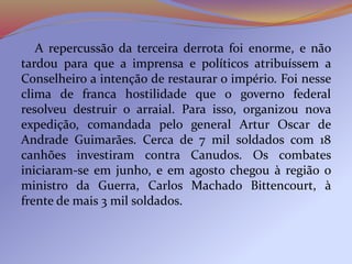 A repercussão da terceira derrota foi enorme, e não
tardou para que a imprensa e políticos atribuíssem a
Conselheiro a intenção de restaurar o império. Foi nesse
clima de franca hostilidade que o governo federal
resolveu destruir o arraial. Para isso, organizou nova
expedição, comandada pelo general Artur Oscar de
Andrade Guimarães. Cerca de 7 mil soldados com 18
canhões investiram contra Canudos. Os combates
iniciaram-se em junho, e em agosto chegou à região o
ministro da Guerra, Carlos Machado Bittencourt, à
frente de mais 3 mil soldados.
 