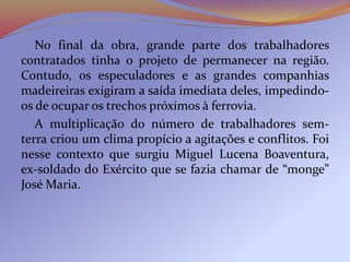 No final da obra, grande parte dos trabalhadores
contratados tinha o projeto de permanecer na região.
Contudo, os especuladores e as grandes companhias
madeireiras exigiram a saída imediata deles, impedindo-
os de ocupar os trechos próximos à ferrovia.
A multiplicação do número de trabalhadores sem-
terra criou um clima propício a agitações e conflitos. Foi
nesse contexto que surgiu Miguel Lucena Boaventura,
ex-soldado do Exército que se fazia chamar de “monge”
José Maria.
 