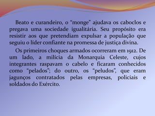 Beato e curandeiro, o “monge” ajudava os caboclos e
pregava uma sociedade igualitária. Seu propósito era
resistir aos que pretendiam expulsar a população que
seguiu o líder confiante na promessa de justiça divina.
Os primeiros choques armados ocorreram em 1912. De
um lado, a milícia da Monarquia Celeste, cujos
integrantes raspavam o cabelo e ficaram conhecidos
como “pelados”; do outro, os “peludos”, que eram
jagunços contratados pelas empresas, policiais e
soldados do Exército.
 