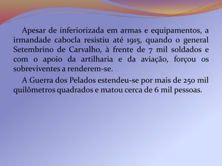 Apesar de inferiorizada em armas e equipamentos, a
irmandade cabocla resistiu até 1915, quando o general
Setembrino de Carvalho, à frente de 7 mil soldados e
com o apoio da artilharia e da aviação, forçou os
sobreviventes a renderem-se.
A Guerra dos Pelados estendeu-se por mais de 250 mil
quilômetros quadrados e matou cerca de 6 mil pessoas.
 