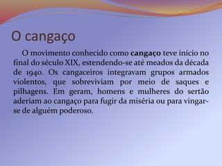 O cangaço
O movimento conhecido como cangaço teve início no
final do século XIX, estendendo-se até meados da década
de 1940. Os cangaceiros integravam grupos armados
violentos, que sobreviviam por meio de saques e
pilhagens. Em geram, homens e mulheres do sertão
aderiam ao cangaço para fugir da miséria ou para vingar-
se de alguém poderoso.
 