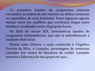 Os primeiros bandos de cangaceiros atuavam
vinculados às ordens de um coronel, na defesa constante
ou esporádica de seus interesses. Esses jagunços agiram
muitas vezes em conflitos que envolviam brigas entre
famílias e rivalidades entre oligarquias locais.
No final do século XIX, formaram-se bandos de
cangaceiros independentes, que não se subordinavam a
nenhum chefe local.
Dentre estes últimos, o mais conhecido é Virgulino
Ferreira da Silva, o Lampião, personagem de aventuras
cantadas nos versos de literatura de cordel. Lampião
assumiu a liderança do seu grupo em 1922.
 