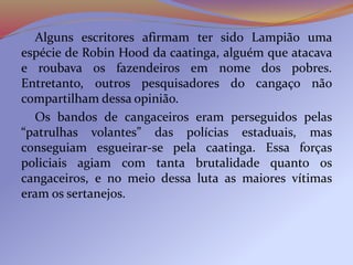 Alguns escritores afirmam ter sido Lampião uma
espécie de Robin Hood da caatinga, alguém que atacava
e roubava os fazendeiros em nome dos pobres.
Entretanto, outros pesquisadores do cangaço não
compartilham dessa opinião.
Os bandos de cangaceiros eram perseguidos pelas
“patrulhas volantes” das polícias estaduais, mas
conseguiam esgueirar-se pela caatinga. Essa forças
policiais agiam com tanta brutalidade quanto os
cangaceiros, e no meio dessa luta as maiores vítimas
eram os sertanejos.
 