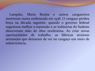Lampião, Maria Bonita e outros cangaceiros
morreram numa emboscada em 1938. O cangaço perdeu
força na década seguinte, quando o governo federal
organizou melhor a repressão e as indústrias do Sudeste
absorveram mão de obra nordestina. Ao criar novas
oportunidades de trabalho, as fábricas atraíram
sertanejos que deixaram de ver no cangaço um meio de
sobrevivência.
 