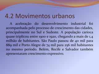 4.2 Movimentos urbanos
A aceleração do desenvolvimento industrial foi
acompanhada pelo processo de crescimento das cidades,
principalmente no Sul e Sudeste. A população carioca
quase triplicou entre 1900 e 1920, chegando a mais de 1,4
milhão de habitantes. São Paulo passou de 40 mil para
889 mil e Porto Alegre de 74 mil para 256 mil habitantes
no mesmo período. Belém, Recife e Salvador também
apresentaram crescimento expressivo.
 