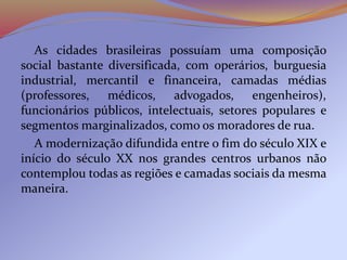 As cidades brasileiras possuíam uma composição
social bastante diversificada, com operários, burguesia
industrial, mercantil e financeira, camadas médias
(professores, médicos, advogados, engenheiros),
funcionários públicos, intelectuais, setores populares e
segmentos marginalizados, como os moradores de rua.
A modernização difundida entre o fim do século XIX e
início do século XX nos grandes centros urbanos não
contemplou todas as regiões e camadas sociais da mesma
maneira.
 