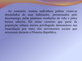 Ao contrário, muitos indivíduos pobres viram-se
desajolados de suas habitações, pressionados pelo
desemprego, pelas péssimas condições de vida e pelos
baixos salários. Foi nesse contexto que parte da
população urbana menos privilegiada demonstrou sua
insatisfação por meio dos movimentos sociais que
ocorreram durante a Primeira República.
 