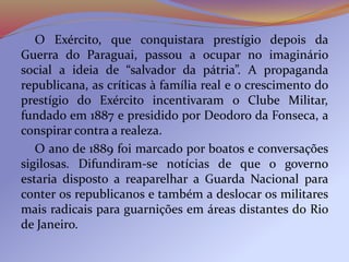 O Exército, que conquistara prestígio depois da
Guerra do Paraguai, passou a ocupar no imaginário
social a ideia de “salvador da pátria”. A propaganda
republicana, as críticas à família real e o crescimento do
prestígio do Exército incentivaram o Clube Militar,
fundado em 1887 e presidido por Deodoro da Fonseca, a
conspirar contra a realeza.
O ano de 1889 foi marcado por boatos e conversações
sigilosas. Difundiram-se notícias de que o governo
estaria disposto a reaparelhar a Guarda Nacional para
conter os republicanos e também a deslocar os militares
mais radicais para guarnições em áreas distantes do Rio
de Janeiro.
 