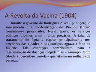 A Revolta da Vacina (1904)
Durante o governo de Rodrigues Alves (1902-1906), o
saneamento e a modernização do Rio de Janeiro
tornaram-se prioridades. Nessa época, os serviços
públicos urbanos eram muitos precários. A falta de
tratamento de água e esgoto, principalmente nos
arredores das cidades e nos cortiços, agrava a falta de
higiene. Tais condições contribuíram para a
disseminação de doenças e epidemias – sarampo, febre
tifoide, tuberculose, varíola – que vitimavam milhares de
pessoas.
 