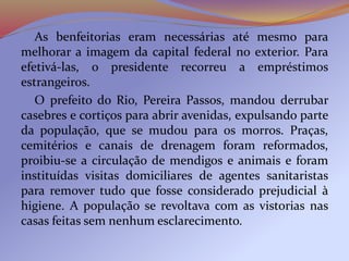 As benfeitorias eram necessárias até mesmo para
melhorar a imagem da capital federal no exterior. Para
efetivá-las, o presidente recorreu a empréstimos
estrangeiros.
O prefeito do Rio, Pereira Passos, mandou derrubar
casebres e cortiços para abrir avenidas, expulsando parte
da população, que se mudou para os morros. Praças,
cemitérios e canais de drenagem foram reformados,
proibiu-se a circulação de mendigos e animais e foram
instituídas visitas domiciliares de agentes sanitaristas
para remover tudo que fosse considerado prejudicial à
higiene. A população se revoltava com as vistorias nas
casas feitas sem nenhum esclarecimento.
 