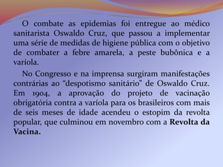O combate as epidemias foi entregue ao médico
sanitarista Oswaldo Cruz, que passou a implementar
uma série de medidas de higiene pública com o objetivo
de combater a febre amarela, a peste bubônica e a
varíola.
No Congresso e na imprensa surgiram manifestações
contrárias ao “despotismo sanitário” de Oswaldo Cruz.
Em 1904, a aprovação do projeto de vacinação
obrigatória contra a varíola para os brasileiros com mais
de seis meses de idade acendeu o estopim da revolta
popular, que culminou em novembro com a Revolta da
Vacina.
 