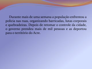 Durante mais de uma semana a população enfrentou a
polícia nas ruas, organizando barricadas, lutas corporais
e quebradeiras. Depois de retomar o controle da cidade,
o governo prendeu mais de mil pessoas e as deportou
para o território do Acre.
 