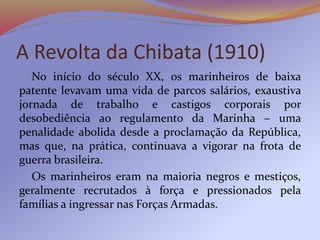 A Revolta da Chibata (1910)
No início do século XX, os marinheiros de baixa
patente levavam uma vida de parcos salários, exaustiva
jornada de trabalho e castigos corporais por
desobediência ao regulamento da Marinha – uma
penalidade abolida desde a proclamação da República,
mas que, na prática, continuava a vigorar na frota de
guerra brasileira.
Os marinheiros eram na maioria negros e mestiços,
geralmente recrutados à força e pressionados pela
famílias a ingressar nas Forças Armadas.
 