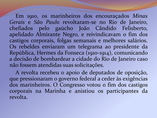 Em 1910, os marinheiros dos encouraçados Minas
Gerais e São Paulo revoltaram-se no Rio de Janeiro,
chefiados pelo gaúcho João Cândido Felisberto,
apelidado Almirante Negro, e reivindicavam o fim dos
castigos corporais, folgas semanais e melhores salários.
Os rebeldes enviaram um telegrama ao presidente da
República, Hermes da Fonseca (1910-1914), comunicando
a decisão de bombardear a cidade do Rio de Janeiro caso
não fossem atendidas suas solicitações.
A revolta recebeu o apoio de deputados de oposição,
que pressionaram o governo federal a ceder às exigências
dos marinheiros. O Congresso votou o fim dos castigos
corporais na Marinha e anistiou os participantes da
revolta.
 