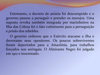 Entretanto, o decreto de anistia foi descumprido e o
governo passou a perseguir e prender os marujos. Uma
suposta revolta também integrada por marinheiros na
Ilha das Cobras foi o fato culminante para a perseguição
e prisão dos rebeldes.
O governo ordenou que o Exército atacasse a ilha e
derrotasse seus opositores. Os poucos sobreviventes
foram deportados para a Amazônia, para trabalhos
forçados nos seringais. O Almirante Negro foi julgado
em 1912 e inocentado.
 