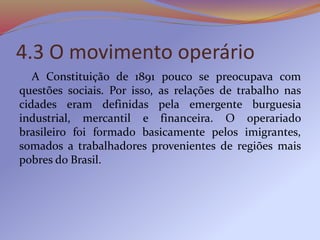 4.3 O movimento operário
A Constituição de 1891 pouco se preocupava com
questões sociais. Por isso, as relações de trabalho nas
cidades eram definidas pela emergente burguesia
industrial, mercantil e financeira. O operariado
brasileiro foi formado basicamente pelos imigrantes,
somados a trabalhadores provenientes de regiões mais
pobres do Brasil.
 