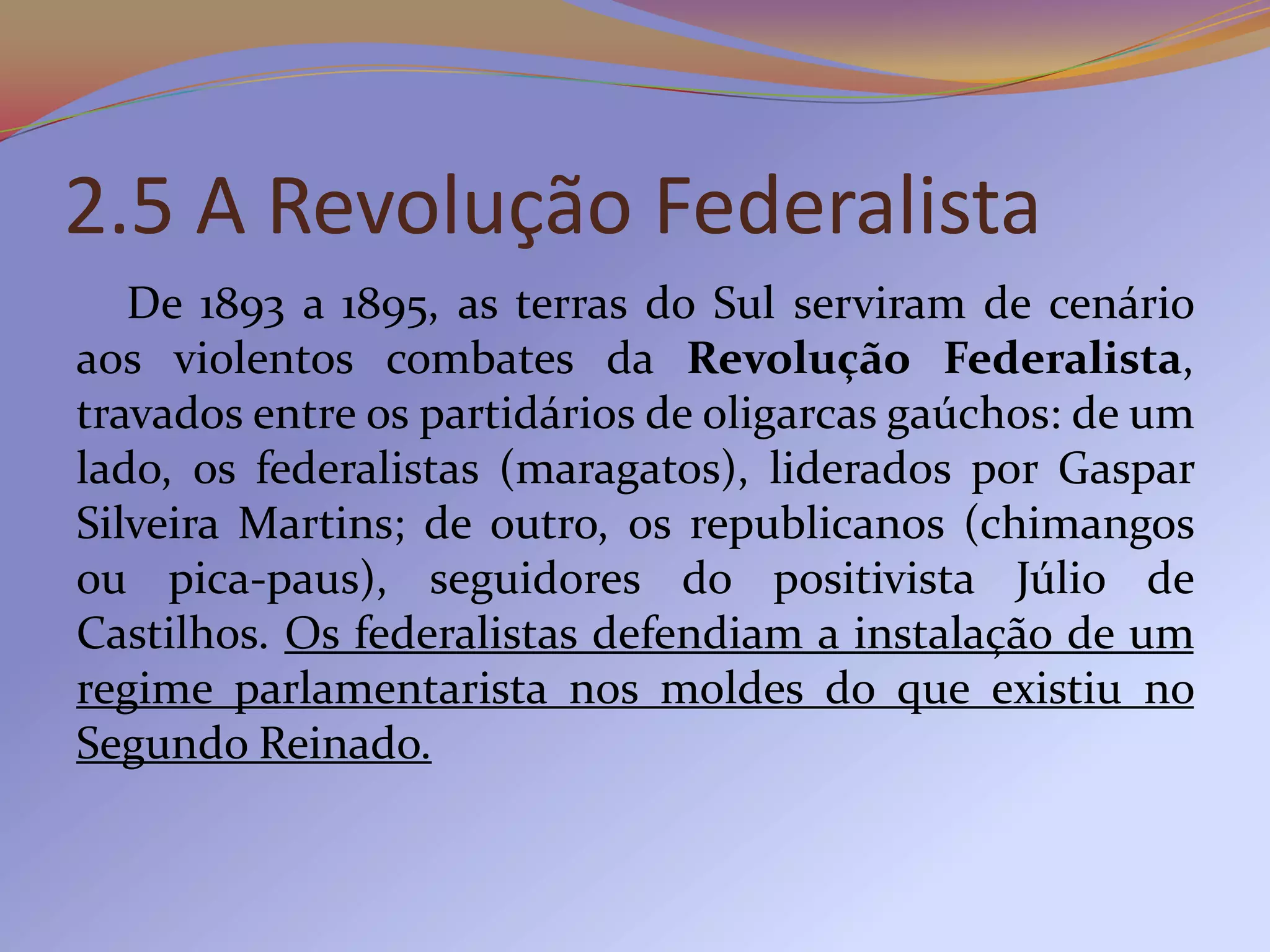 2.5 A Revolução Federalista
   De 1893 a 1895, as terras do Sul serviram de cenário
aos violentos combates da Revolução Federalista,
travados entre os partidários de oligarcas gaúchos: de um
lado, os federalistas (maragatos), liderados por Gaspar
Silveira Martins; de outro, os republicanos (chimangos
ou pica-paus), seguidores do positivista Júlio de
Castilhos. Os federalistas defendiam a instalação de um
regime parlamentarista nos moldes do que existiu no
Segundo Reinado.
 