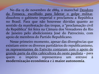 No dia 15 de novembro de 1889, o marechal Deodoro
da Fonseca, escolhido para liderar o golpe militar,
dissolveu o gabinete imperial e proclamou a República
no Brasil. Para que não houvesse dúvidas quanto ao
sentido da manifestação das tropas, a “proclamação civil
da República” foi feira na Câmara dos Vereadores do Rio
de Janeiro pelo abolicionista José do Patrocínio, com
apoio de membros do Partido Republicano.
   Nesse primeiro momento, apesar das divergências que
existiam entre os diversos partidários do republicanismo,
os representantes do Exército contaram com o apoio de
grande parte da elite cafeicultora do oeste paulista – para
quem o império representava um entrave à
modernização econômica e à maior autonomia.
 