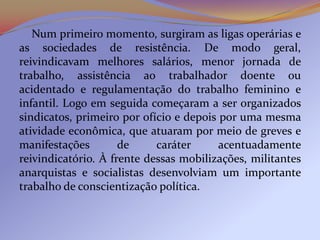 Num primeiro momento, surgiram as ligas operárias e
as sociedades de resistência. De modo geral,
reivindicavam melhores salários, menor jornada de
trabalho, assistência ao trabalhador doente ou
acidentado e regulamentação do trabalho feminino e
infantil. Logo em seguida começaram a ser organizados
sindicatos, primeiro por ofício e depois por uma mesma
atividade econômica, que atuaram por meio de greves e
manifestações        de     caráter      acentuadamente
reivindicatório. À frente dessas mobilizações, militantes
anarquistas e socialistas desenvolviam um importante
trabalho de conscientização política.
 
