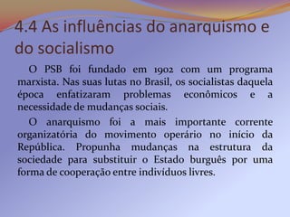4.4 As influências do anarquismo e
do socialismo
   O PSB foi fundado em 1902 com um programa
marxista. Nas suas lutas no Brasil, os socialistas daquela
época enfatizaram problemas econômicos e a
necessidade de mudanças sociais.
   O anarquismo foi a mais importante corrente
organizatória do movimento operário no início da
República. Propunha mudanças na estrutura da
sociedade para substituir o Estado burguês por uma
forma de cooperação entre indivíduos livres.
 