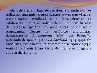 Além de criarem ligas de resistência e sindicatos, os
militantes anarquistas organizaram greves que visavam
reivindicações imediatas e o fortalecimento da
solidariedade entre os trabalhadores. Também fizeram
da imprensa operária um meio eficaz de difusão e
propaganda. Dentre os periódicos anarquistas,
destacaram-se: A Lanterna (1873), La Battaglia,
publicado de 1904 a 1912, e La Barricata (1904-1919). Os
socialistas, por sua vez, publicaram entre 1900 e 1915 o
semanário Avanti (mais tarde Avante), que chegou a
circular diariamente.
 