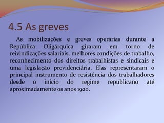 4.5 As greves
   As mobilizações e greves operárias durante a
República Oligárquica giraram em torno de
reivindicações salariais, melhores condições de trabalho,
reconhecimento dos direitos trabalhistas e sindicais e
uma legislação previdenciária. Elas representaram o
principal instrumento de resistência dos trabalhadores
desde o início do regime republicano até
aproximadamente os anos 1920.
 