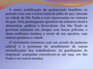 A maior mobilização do proletariado brasileiro no
período viria com a Greve Geral de julho de 1917, iniciada
na cidade de São Paulo e com repercussões no restante
do país. Dela participaram operários da indústria têxtil e
alimentícia, gráficos e ferroviários. Em São Paulo os
grevistas entraram em choque com forças policiais, e
deste confronto resultou a morte de um operário, cujo
enterro paralisou a cidade.
   O movimento terminou com um acordo de aumento
salarial e a promessa do atendimento de outras
reivindicações dos trabalhadores. As paralisações de
inspiração anarquista estenderam-se até 1919, em São
Paulo e em outros estados.
 