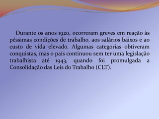 Durante os anos 1920, ocorreram greves em reação às
péssimas condições de trabalho, aos salários baixos e ao
custo de vida elevado. Algumas categorias obtiveram
conquistas, mas o país continuou sem ter uma legislação
trabalhista até 1943, quando foi promulgada a
Consolidação das Leis do Trabalho (CLT).
 