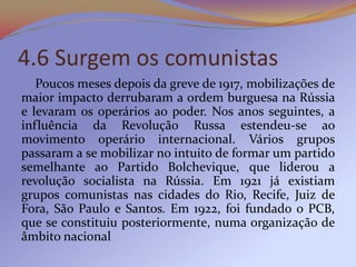 4.6 Surgem os comunistas
   Poucos meses depois da greve de 1917, mobilizações de
maior impacto derrubaram a ordem burguesa na Rússia
e levaram os operários ao poder. Nos anos seguintes, a
influência da Revolução Russa estendeu-se ao
movimento operário internacional. Vários grupos
passaram a se mobilizar no intuito de formar um partido
semelhante ao Partido Bolchevique, que liderou a
revolução socialista na Rússia. Em 1921 já existiam
grupos comunistas nas cidades do Rio, Recife, Juiz de
Fora, São Paulo e Santos. Em 1922, foi fundado o PCB,
que se constituiu posteriormente, numa organização de
âmbito nacional
 