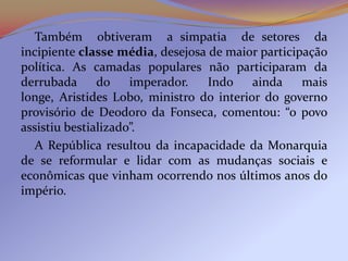 Também obtiveram a simpatia de setores da
incipiente classe média, desejosa de maior participação
política. As camadas populares não participaram da
derrubada      do    imperador.   Indo    ainda    mais
longe, Aristides Lobo, ministro do interior do governo
provisório de Deodoro da Fonseca, comentou: “o povo
assistiu bestializado”.
   A República resultou da incapacidade da Monarquia
de se reformular e lidar com as mudanças sociais e
econômicas que vinham ocorrendo nos últimos anos do
império.
 