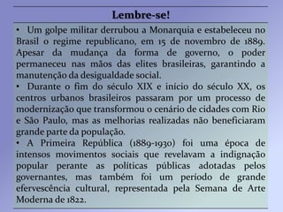 Lembre-se!
• Um golpe militar derrubou a Monarquia e estabeleceu no
Brasil o regime republicano, em 15 de novembro de 1889.
Apesar da mudança da forma de governo, o poder
permaneceu nas mãos das elites brasileiras, garantindo a
manutenção da desigualdade social.
• Durante o fim do século XIX e início do século XX, os
centros urbanos brasileiros passaram por um processo de
modernização que transformou o cenário de cidades com Rio
e São Paulo, mas as melhorias realizadas não beneficiaram
grande parte da população.
• A Primeira República (1889-1930) foi uma época de
intensos movimentos sociais que revelavam a indignação
popular perante as políticas públicas adotadas pelos
governantes, mas também foi um período de grande
efervescência cultural, representada pela Semana de Arte
Moderna de 1822.
 