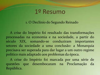 1º Resumo
            1. O Declínio do Segundo Reinado

   A crise do Império foi resultado das transformações
processadas na economia e na sociedade, a partir do
século XIX, somando-se conduziram importantes
setores da sociedade a uma conclusão: a Monarquia
precisava ser superada para dar lugar a um outro regime
político mais adaptado aos problemas da época.
   A crise do Império foi marcada por uma série de
questões que desembocaram na Proclamação da
República.
 