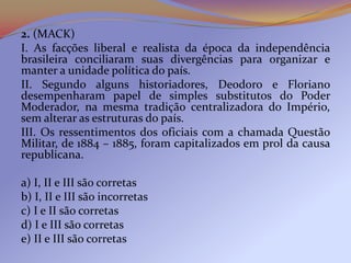 2. (MACK)
I. As facções liberal e realista da época da independência
brasileira conciliaram suas divergências para organizar e
manter a unidade política do país.
II. Segundo alguns historiadores, Deodoro e Floriano
desempenharam papel de simples substitutos do Poder
Moderador, na mesma tradição centralizadora do Império,
sem alterar as estruturas do país.
III. Os ressentimentos dos oficiais com a chamada Questão
Militar, de 1884 – 1885, foram capitalizados em prol da causa
republicana.

a) I, II e III são corretas
b) I, II e III são incorretas
c) I e II são corretas
d) I e III são corretas
e) II e III são corretas
 