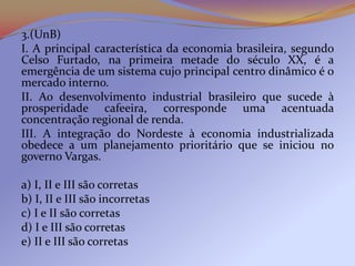 3.(UnB)
I. A principal característica da economia brasileira, segundo
Celso Furtado, na primeira metade do século XX, é a
emergência de um sistema cujo principal centro dinâmico é o
mercado interno.
II. Ao desenvolvimento industrial brasileiro que sucede à
prosperidade cafeeira, corresponde uma acentuada
concentração regional de renda.
III. A integração do Nordeste à economia industrializada
obedece a um planejamento prioritário que se iniciou no
governo Vargas.

a) I, II e III são corretas
b) I, II e III são incorretas
c) I e II são corretas
d) I e III são corretas
e) II e III são corretas
 