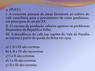 4. (PUCC)
I. A crescente procura de áreas favoráveis ao cultivo do
café contribuiu para o povoamento da costa paulistana,
em princípios do século XX.
II. O excesso de produção cafeeira agravou os problemas
financeiros da República Velha.
III. A decadência do café nas regiões do Vale do Paraíba
se iniciou a partir da queda da Bolsa em 1929.

a) I, II e III são corretas
b) I, II e III são incorretas
c) I e II são corretas
d) I e III são corretas
e) II e III são corretas
 