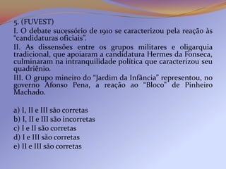 5. (FUVEST)
I. O debate sucessório de 1910 se caracterizou pela reação às
“candidaturas oficiais”.
II. As dissensões entre os grupos militares e oligarquia
tradicional, que apoiaram a candidatura Hermes da Fonseca,
culminaram na intranquilidade política que caracterizou seu
quadriênio.
III. O grupo mineiro do “Jardim da Infância” representou, no
governo Afonso Pena, a reação ao “Bloco” de Pinheiro
Machado.

a) I, II e III são corretas
b) I, II e III são incorretas
c) I e II são corretas
d) I e III são corretas
e) II e III são corretas
 