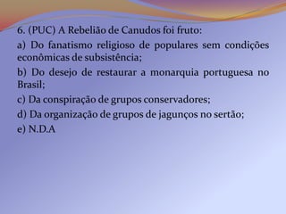6. (PUC) A Rebelião de Canudos foi fruto:
a) Do fanatismo religioso de populares sem condições
econômicas de subsistência;
b) Do desejo de restaurar a monarquia portuguesa no
Brasil;
c) Da conspiração de grupos conservadores;
d) Da organização de grupos de jagunços no sertão;
e) N.D.A
 
